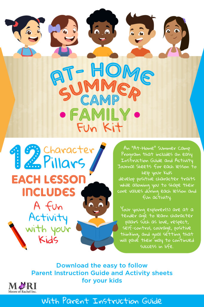 The focus of the At-Home Summer Camp Family Kit curriculum is to help your child or children develop positive character traits. The program guides parents in helping their child or children to shape their core values with 12 important life pillars organized into fun lessons and activities.

The At-Home Summer Camp Family Kit curriculum is broken up into 12 pillars. Each pillar covers a specific character trait or core value that is essential to the current and future success of your child or children. Some of the 12 pillars include faith, love, respect, self-control, courage, having a positive attitude, and the importance of goal setting. www.mooreofrachel.com
